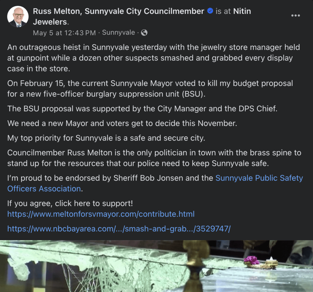 Facebook post from "Russ Melton, Sunnyvale City Councilmember" regarding the robbery at Nitin Jewelers. The post reads: An outrageous heist in Sunnyvale yesterday with the jewelry store manager held at gunpoint while a dozen other suspects smashed and grabbed every display case in the store. On February 15, the current Sunnyvale Mayor voted to kill my budget proposal for a new five-officer burglary suppression unit (BSU). The BSU proposal was supported by the City Manager and the DPS Chief. We need a new Mayor and voters get to decide this November. My top priority for Sunnyvale is a safe and secure city. Councilmember Russ Melton is the only politician in town with the brass spine to stand up for the resources that our police need to keep Sunnyvale safe. I’m proud to be endorsed by Sheriff Bob Jonsen and the Sunnyvale Public Safety Officers Association. If you agree, click here to support! Link to Melton's campaign website. Link to NBC article on the robbery.